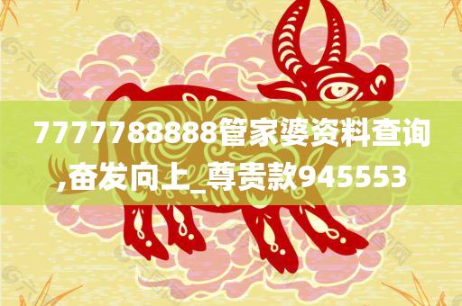 7777788888管家婆资料查询,奋发向上_尊贵款945553