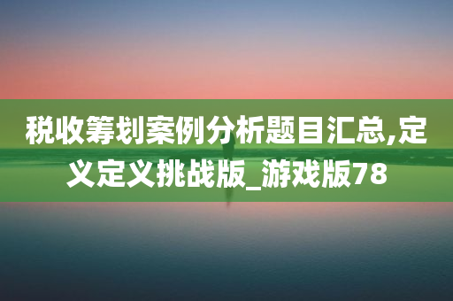 税收筹划案例分析题目汇总,定义定义挑战版_游戏版78