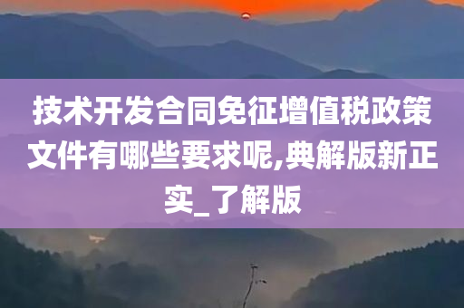 技术开发合同免征增值税政策文件有哪些要求呢,典解版新正实_了解版