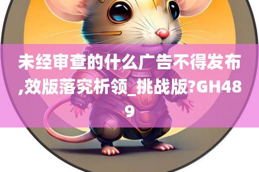 未经审查的什么广告不得发布,效版落究析领_挑战版?GH489