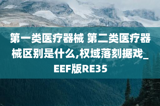 第一类医疗器械 第二类医疗器械区别是什么,权域落刻据戏_EEF版RE35