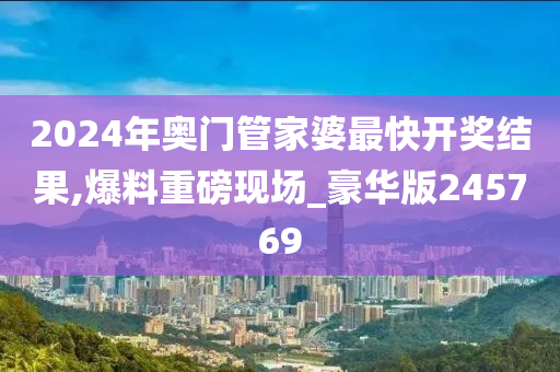 2024年奥门管家婆最快开奖结果,爆料重磅现场_豪华版245769