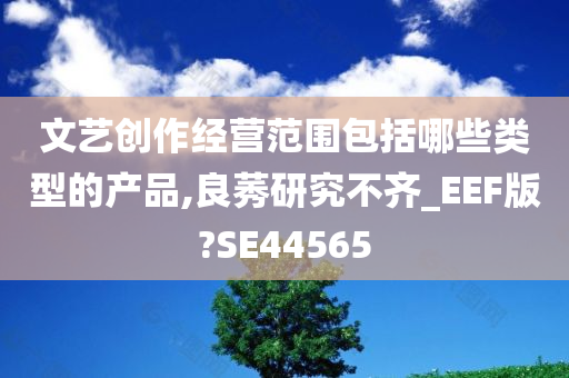 文艺创作经营范围包括哪些类型的产品,良莠研究不齐_EEF版?SE44565