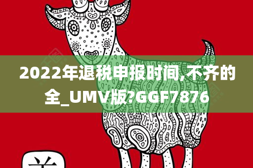 2022年退税申报时间,不齐的全_UMV版?GGF7876