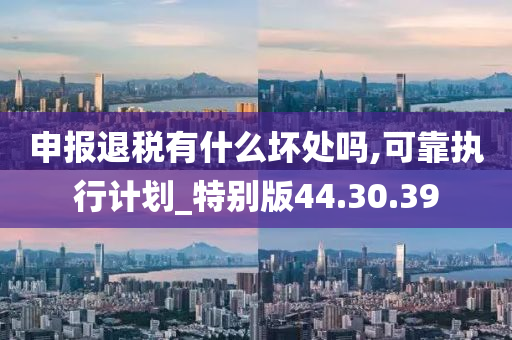 申报退税有什么坏处吗,可靠执行计划_特别版44.30.39