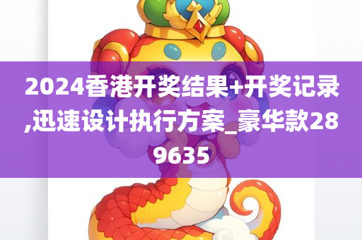 2024香港开奖结果+开奖记录,迅速设计执行方案_豪华款289635