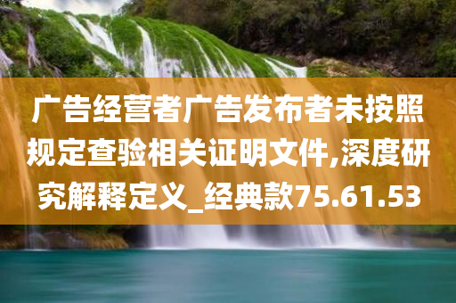 广告经营者广告发布者未按照规定查验相关证明文件,深度研究解释定义_经典款75.61.53