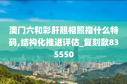 澳门六和彩肝胆相照指什么特码,结构化推进评估_复刻款835550