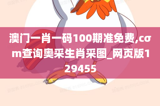 澳门一肖一码100期准免费,cσm查询奥采生肖采图_网页版129455