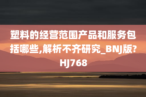 塑料的经营范围产品和服务包括哪些,解析不齐研究_BNJ版?HJ768