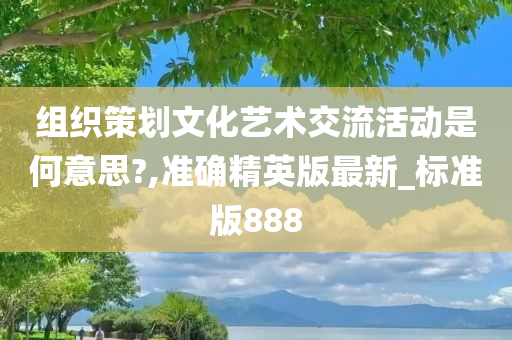 组织策划文化艺术交流活动是何意思?,准确精英版最新_标准版888