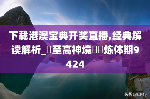 下载港澳宝典开奖直播,经典解读解析_‌至高神境‌‌炼体期9424