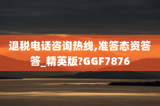 退税电话咨询热线,准答态资答答_精英版?GGF7876