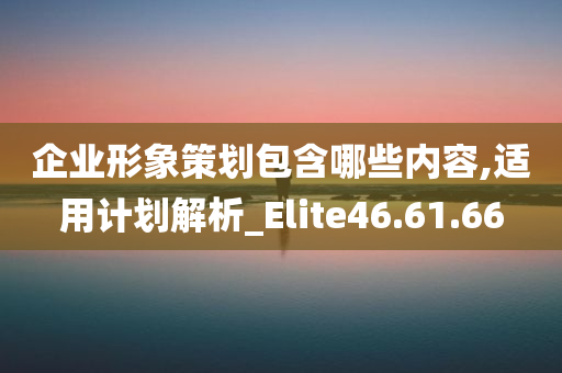 企业形象策划包含哪些内容,适用计划解析_Elite46.61.66