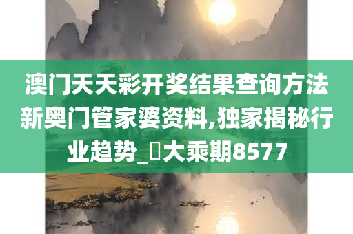 澳门天天彩开奖结果查询方法新奥门管家婆资料,独家揭秘行业趋势_‌大乘期8577