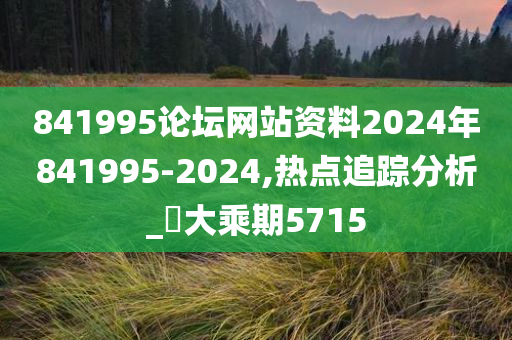 841995论坛网站资料2024年841995-2024,热点追踪分析_‌大乘期5715