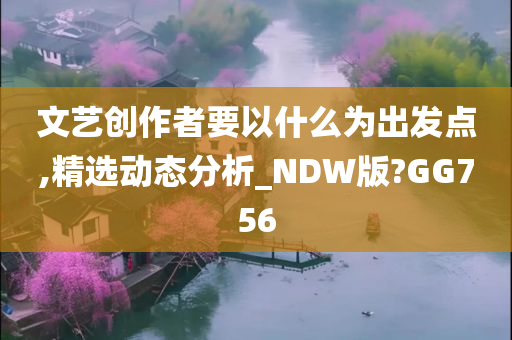 文艺创作者要以什么为出发点,精选动态分析_NDW版?GG756