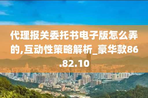 代理报关委托书电子版怎么弄的,互动性策略解析_豪华款86.82.10