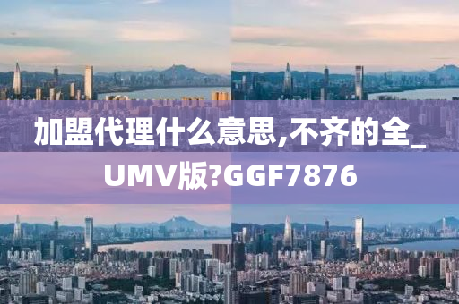 加盟代理什么意思,不齐的全_UMV版?GGF7876