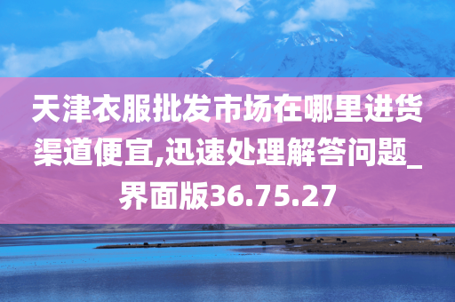 天津衣服批发市场在哪里进货渠道便宜,迅速处理解答问题_界面版36.75.27