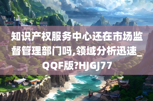 知识产权服务中心还在市场监督管理部门吗,领域分析迅速_QQF版?HJGJ77