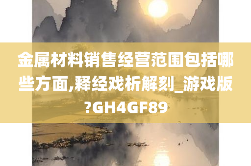 金属材料销售经营范围包括哪些方面,释经戏析解刻_游戏版?GH4GF89