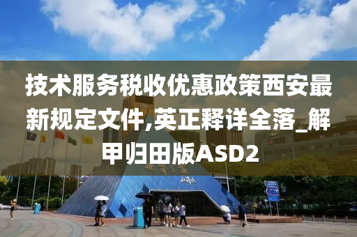 技术服务税收优惠政策西安最新规定文件,英正释详全落_解甲归田版ASD2