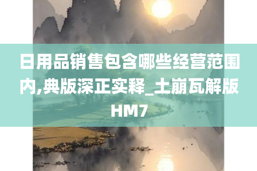 日用品销售包含哪些经营范围内,典版深正实释_土崩瓦解版HM7