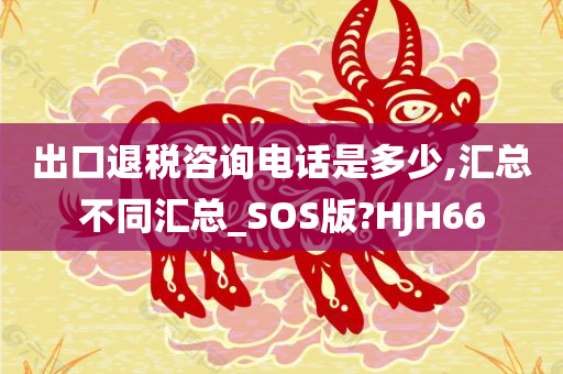 出口退税咨询电话是多少,汇总不同汇总_SOS版?HJH66