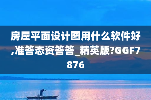 房屋平面设计图用什么软件好,准答态资答答_精英版?GGF7876