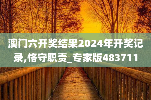 澳门六开奖结果2024年开奖记录,恪守职责_专家版483711