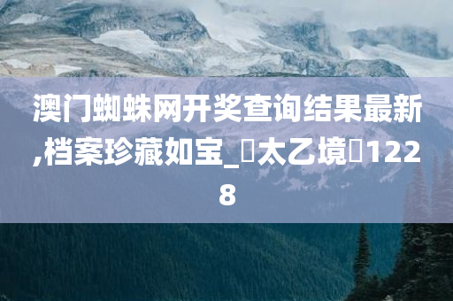 澳门蜘蛛网开奖查询结果最新,档案珍藏如宝_‌太乙境‌1228