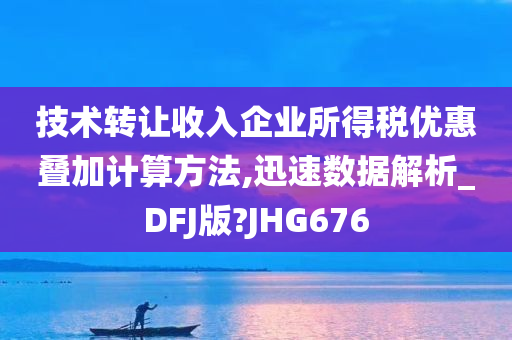 技术转让收入企业所得税优惠叠加计算方法,迅速数据解析_DFJ版?JHG676