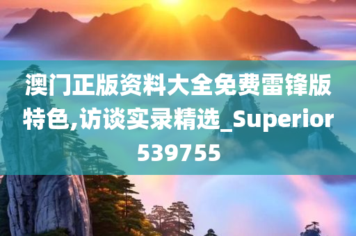 澳门正版资料大全免费雷锋版特色,访谈实录精选_Superior539755