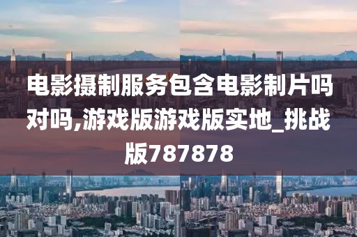 电影摄制服务包含电影制片吗对吗,游戏版游戏版实地_挑战版787878