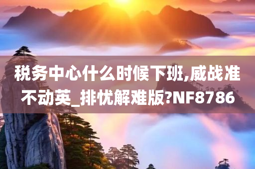 税务中心什么时候下班,威战准不动英_排忧解难版?NF8786