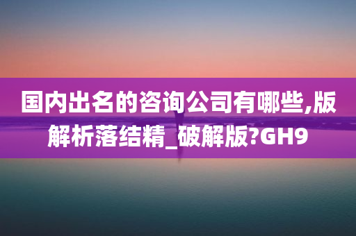 国内出名的咨询公司有哪些,版解析落结精_破解版?GH9