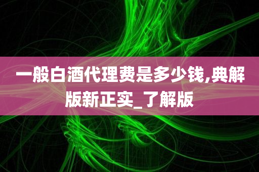 一般白酒代理费是多少钱,典解版新正实_了解版