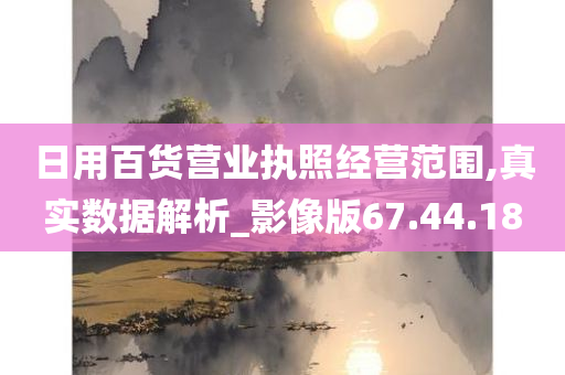 日用百货营业执照经营范围,真实数据解析_影像版67.44.18