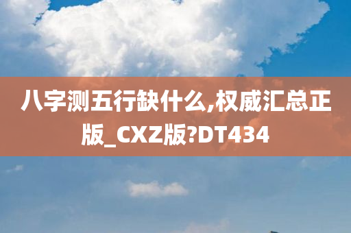 八字测五行缺什么,权威汇总正版_CXZ版?DT434