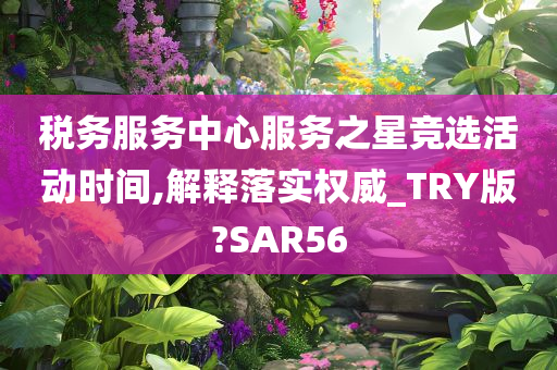 税务服务中心服务之星竞选活动时间,解释落实权威_TRY版?SAR56