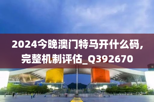 2024今晚澳门特马开什么码,完整机制评估_Q392670