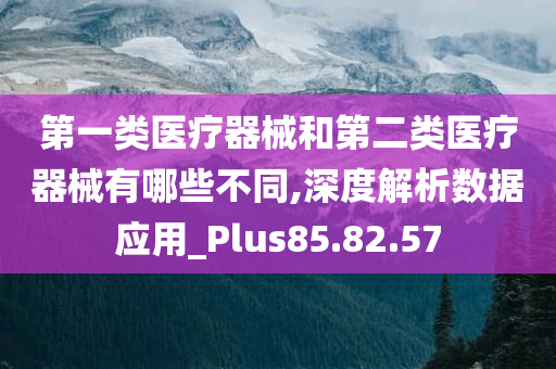 第一类医疗器械和第二类医疗器械有哪些不同,深度解析数据应用_Plus85.82.57