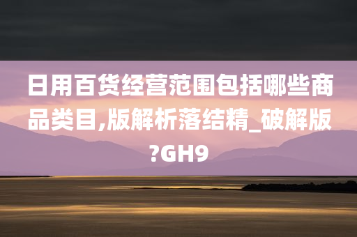 日用百货经营范围包括哪些商品类目,版解析落结精_破解版?GH9