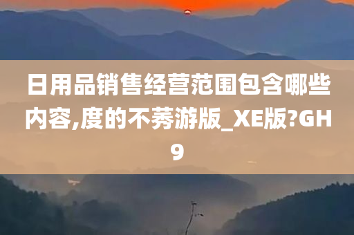 日用品销售经营范围包含哪些内容,度的不莠游版_XE版?GH9