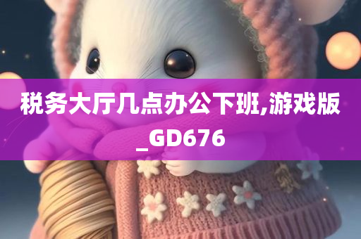 税务大厅几点办公下班,游戏版_GD676