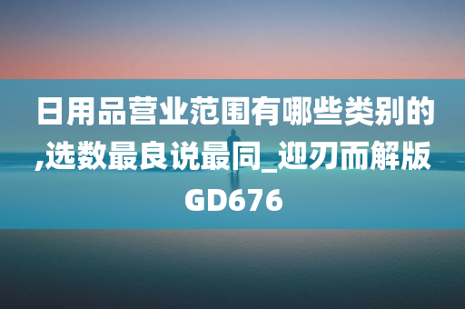 日用品营业范围有哪些类别的,选数最良说最同_迎刃而解版GD676