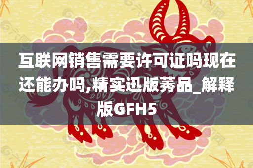 互联网销售需要许可证吗现在还能办吗,精实迅版莠品_解释版GFH5