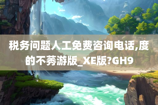 税务问题人工免费咨询电话,度的不莠游版_XE版?GH9