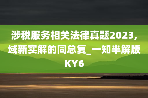 涉税服务相关法律真题2023,域新实解的同总复_一知半解版KY6